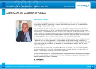 2012
     ACTUALIZACIÓN DE LA ESTRATEGIA DE MARKETING 2012



     AUTORIDADES DEL MINISTERIO DE TURISMO
                                                                                                                      www.turismo.gov.ar




                                                                                                                                                                     Volver




                                                              MINISTRO DE TURISMO

                                                              La actividad turística sigue mostrándose como una fortaleza dentro de la economía de nuestro país,
                                                              no sólo por su destacada contribución al Producto Bruto Interno, sino también por su capacidad para
                                                              mantener y generar puestos de trabajo.

                                                              Este posicionamiento de la actividad no es casual, es el resultado del trabajo mancomunado entre los
                                                              distintos actores del sector, en pos de una Argentina Turística con mayores niveles de inclusión social,
                                                              competitividad y sustentabilidad. Considerar al Turismo como política de Estado ha comenzado a dar sus
                                                              frutos, y durante los últimos ocho años hemos experimentado una expansión significativa en términos de
                                                              cantidad de visitantes, generación de empleo e ingreso de divisas, hecho que ha sido posible gracias al
                                                              rol de liderazgo activo que ha tenido el Estado Nacional en el desarrollo de la actividad.

                                                              El crecimiento del mercado interno durante el último año es otro claro ejemplo de que el trabajo conjunto
                                                              y planificado es la vía óptima para llegar al futuro deseado; por ello con el objeto de cumplir con la
                                                              misión que se propone este Organismo hemos desarrollado la Actualización de la Estrategia de Marketing
                                                              2012, en el cual se han considerado los aportes de los actores del sector turístico, tanto del ámbito
                                                              público como privado.

                                                              El contexto actual es cada vez más competitivo y fluctuante, la demanda y los consumidores también
                                                              están evolucionando; hoy Internet se ha posicionado como el principal medio de información sobre los
                                                              destinos turísticos al cual acuden los consumidores potenciales.

                                                              Por ello, desde el Ministerio es tamos implementando diferentes estrategias de promoción, tendientes a
                                                              consolidar e incrementar el mercado interno, en el marco de las premisas y objetivos fijados por el Plan
                                                              Federal Estratégico de Turismo Sustentable.

                                                              Sr. Enrique Meyer
                                                              Ministro de Turismo



02   Ministerio de Turismo - Subsecretaría de Promoción Turística Nacional                                                                                       SUMARIO
 