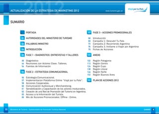 SUMARIO
                     2012
     ACTUALIZACIÓN DE LA ESTRATEGIA DE MARKETING 2012                                              www.turismo.gov.ar




                                                                                                                                      Volver




                        PORTADA                                                  67 FASE 3 - ACCIONES PROMOCIONALES

                   01 AUTORIDADES DEL MINISTERIO DE TURISMO                      68   Introducción
                                                                                 69   Campaña 1: Descubrí Tu País
                   02 PALABRAS MINISTRO                                          73   Campaña 2: Recorriendo Argentina
                                                                                 76   Campaña 3. Invítame a Viajar por Argentina
                   04 INTRODUCCIÓN                                               79   Fichas de Acciones

                   05 FASE 1 - DIAGNOSTICO, ENTREVISTAS Y TALLERES              101 ANEXO

                   06 Diagnóstico                                               102   Región   Patagonia
                   44 Reuniones con Actores Clave. Talleres.                    113   Región   Centro
                   54 Fuentes de Información                                    124   Región   Cuyo
                                                                                138   Región   Litoral
                   55 FASE 2 - ESTRATEGIA COMUNICACIONAL                        144   Región   Norte
                                                                                153   Región   Buenos Aires
                   56   Estrategia Comunicacional.
                   57   Implementacion Plataforma Online “Viajá por tu País”.       161 PLAN DE ACCIONES 2012
                   58   Acciones Cooperadas.
                   60   Comunicación Audiovisual y Merchandising.
                   61   Sensibilización y Capacitación de los actores involucrados.
                   63   Creación de una Red de Promoción del Turismo en Argentina.
                   65   Acceso a la Información del Turista.
                   66   Mix de Acciones Promocionales: Offline - Online.




03   Ministerio de Turismo - Subsecretaría de Promoción Turística Nacional                                                         SUMARIO
 