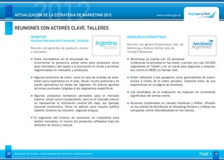 2012
     ACTUALIZACIÓN DE LA ESTRATEGIA DE MARKETING 2012


     REUNIONES CON ACTORES CLAVE. TALLERES
                                                                                                           www.turismo.gov.ar




                                                                                                                                                 Volver

                   INPROTUR                                                           AEROLINEAS ARGENTINAS
                   (Instituto Nacional de Promoción Turística)
                                                                                      Reunión con Ignacio Echechiquia, Gte. de
                   Reunión con gerentes de producto, promo                            Marketing y Debora Heritier jefa de
                   y mercados.                                                        Unidad E-Business

                      Clara coincidencia en la necesidad de                             Aerolineas ya cuenta con 10 personas
                      incrementar la presencia online tanto para productos como         moderando la actividad en las redes, cuentan con casi 34.000
                      para mercados y dar apoyo a la promoción en ferias y acciones     seguidores en Twitter y es un canal para peguntas y respues-
                      segmentadas en mercados y productos.                              tas (como el 0800) en tiempo real.

                      Algunos productos de nicho, como el caso de avistaje de aves,     Están utilizando a los pasajeros como generadores de experi-
                      están poco explotados en el país, tienen mucho potencial y se     encias a través de la redes sociales, subiendo fotos de sus
                      puede aprovechar en todas las regiones. Es preciso generar        experiencias en la página de facebook.
                      acciones puntuales dirigidas a los segmentos específicos.
                                                                                        Los resultados de la viralización se traducen en incremento
                      Algunos productos temáticos pensados para el mercado              significativo de ventas online.
                      externo, sirven como complemento, pero en el mercado interior
                      no representan la motivación central del viaje, por ejemplo       Acciones Cooperadas en canales facebook y twitter, difusión
                      Gourmet enoturismo. Otros no aplican para nuestro público         en los stands de Aerolíneas en Shopping Centers y viralizar las
                      objetivo (turismo de estudios, segunda lengua).                   campañas online difundiéndolas en los stands.

                      El segmento del turismo de reuniones es importante para
                      ambos mercados, lo mismo los productos reflejados bajo los
                      atributos de activa y natural.




45   Ministerio de Turismo - Subsecretaría de Promoción Turística Nacional                                                                 FASE 1
 