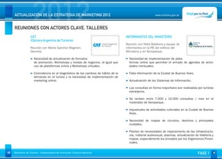 2012
     ACTUALIZACIÓN DE LA ESTRATEGIA DE MARKETING 2012


     REUNIONES CON ACTORES CLAVE. TALLERES
                                                                                                            www.turismo.gov.ar




                                                                                                                                                   Volver

                   CAT                                                                INFORMANTES DEL MINISTERIO
                   (Cámara Argentina de Turismo)
                                                                                      Reunión con Nidia Baldoma y equipo de
                   Reunión con Marta Sanchez Magnoni,                                 informantes en la PB del edificio del
                   Gerenta.                                                           Ministerio y en Aeroparque.

                      Necesidad de actualización de formatos                            Necesidad de implementación de plata-
                      de promoción, Workshops y rondas de negocios, al igual que        formas online que permitan el armado de agendas de activi-
                      uso de plataformas online y Workshops virtuales.                  dades mensuales.

                      Coincidencia en el diagnóstico de los cambios de hábito de la     Falta información de la Ciudad de Buenos Aires.
                      demanda en el turista y la necesidad de implementación de
                      marketing online.                                                 Actualización de los Sistemas de Información.

                                                                                        Las consultas en forma mayoritaria son realizadas por turistas
                                                                                        extranjeros.

                                                                                        Se reciben entre 7.000 y 10.000 consultas / mes en el
                                                                                        mostrador de Aeroparque.

                                                                                        Inquietudes de actividades culturales en la Ciudad de Buenos
                                                                                        Aires.

                                                                                        Necesidad de mapas de circuitos, destinos y principales
                                                                                        ciudades.

                                                                                        Planteo de necesidades de mejoramiento de las infraestructu-
                                                                                        ras, material audiovisual, plasmas, actualización de folletería y
                                                                                        mapas, especialmente los enviados por los Organismos Provin-
                                                                                        ciales.


46   Ministerio de Turismo - Subsecretaría de Promoción Turística Nacional                                                                  FASE 1
 