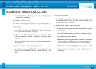 2012
     ACTUALIZACIÓN DE LA ESTRATEGIA DE MARKETING 2012


     REUNIONES CON ACTORES CLAVE. TALLERES
                                                                                                              www.turismo.gov.ar




                                                                                                                                                    Volver

                      Potenciar los valores culturales (pachamama, eventos culturales)   CALENDARIO DE EVENTOS
                      y comunicarlos claramente.
                                                                                           Se detectó la necesidad de realizar acciones con concesionarias
                      Instalar el camino del Inca.                                         de automóviles (cd con guía de viajes, noches de hotel gratis,
                                                                                           concurso para medir, vouchers).
                      Trabajar la estrategia de actualización con un abordaje ONLINE.
                                                                                           Generación de Blogtrip, según calendario.
                   CONCLUSIONES
                                                                                              Contenidos para eventos viralizado en youtube con material
                      Consolidar la Identidad de la Región Norte: Cultura, colores, a         audiovisual.
                      través de la marca mediante un slogan.
                                                                                              Definir Embajadores e Influenciadores (caso preolímpico).
                      Captar a las demandas que nunca conocieron el Norte
                      Argentino, llegando a fidelizar a quienes ya conocen el Norte           Definir Influenciadores locales.
                      Argentino.
                                                                                              Apelar a recursos como Storytelling (contar una experiencia
                      Identificar al posicionamiento para la propia región y para las         experiencia de viaje). Ejemplo: hice turismo de aventura y
                      otras regiones.                                                         lo socialice desde los eventos (combina offline-online).

                      Priorizar mercados y momentos para cada uno.                            Poner recurso en el evento (blogtrip) más que en un stand.

                      Consolidar los mercados: CABA, Norte y Córdoba, Áreas Rurales           Nichos: Abierto de Golf (convenio) y Rugby (convenio)
                      (poder adquisitivo) Potenciar Rosario, Litoral, Mendoza, CABA           Parapente.
                      Norte.




50   Ministerio de Turismo - Subsecretaría de Promoción Turística Nacional                                                                    FASE 1
 