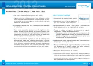 2012
     ACTUALIZACIÓN DE LA ESTRATEGIA DE MARKETING 2012


     REUNIONES CON ACTORES CLAVE. TALLERES
                                                                                                                www.turismo.gov.ar




                                                                                                                                                         Volver

                      Hay mucha disparidad entre destinos de la región.                    TALLER REGIÓN PATAGONIA

                      Algunos están muy instalados, como el caso de Iguazú, mientras        Incorporación del producto Huella Andina.
                      otros sólo están presentes para el turismo regional. Por eso,
                      es complejo pensar estrategias en común cuando hay tanta              Coordinación con el Plan de Marketing
                      diferencias entre destinos.                                           que está realizando el Ente Patagonia.

                      Se sugirieron algunas rutas para la promoción, como la Ruta de        Incrementar los flujos desde Centro / Norte y cómo trabajarlo
                      la Yerba Mate.                                                        frente al incremento en los viajes de fin de semana.
                                                                                             
                      Hubo pocas propuestas para promover la región en otros                Pensar en trabajar por región y por segmento de negocio.
                      lugares del país. En ese sentido, es necesario trabajar más           [PRIORIDAD] Trabajar de cara a elaborar un:
                      con los representantes de la región para que definan mejor sus            Plan para reactivar el turismo y superar el problema de
                      necesidades de promoción en el resto del país, ya que se notó             confianza de los turistas respecto del transporte y las cenizas.
                      la falta de preparación de propuestas articuladas.                        Plan de contingencia, ya que deberán convivir con el tema
                                                                                                de las cenizas por tiempo indefinido.
                      Hubo una propuesta de organizar una serie de workshops para            
                      el Litoral, y que tengan lugar en Buenos Aires, Rosario y Córdoba,    Redefinición el cliente objetivo producto de la crisis, incertidum-
                      que es de donde vienen la mayor parte de sus turistas. La idea        bre de viajes en transporte aéreo.
                      no es hacer una exposición, algo que se evalúa muy caro. Los
                      workshops tienen un costo más accesible. La iniciativa deberá         Trabajar con referentes de segmentos. Ya lo han venido haciendo
                      ser coordinada por los responsables de turismo de la región.          con fam-press, y les gustaría trabajar más sobre influencia-
                                                                                            dores de productos como la pesca deportiva.
                                                                                             
                                                                                            Reforzar la idea experiencias de aventura.
                                                                                             
                                                                                            Optimización de presupuestos de promoción - datos para definir el
                                                                                            medio de comunicación específico para cada segmento/producto.
                                                                                             
                                                                                            Incorporación del turismo joven en la estrategia de Viajá por tu
                                                                                            País, para fidelización del segmento.

53   Ministerio de Turismo - Subsecretaría de Promoción Turística Nacional                                                                         FASE 1
 