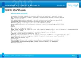 2012
     ACTUALIZACIÓN DE LA ESTRATEGIA DE MARKETING 2012


     FUENTES DE INFORMACIÓN
                                                                                                     www.turismo.gov.ar




                                                                                                                                      Volver

                   Algunas Fuentes consultadas

                   Ministerio de Turismo de la Nación, documentos de la Dirección de Estadísticas y Estudios de Mercado.
                   SIET. Sistema de Información y Estadística Turística de la Subsecretaría de Desarrollo Turístico de MINTUR.
                   PFETS. Actualización 2011.
                   Julio Aurelio Aresco. Estudio de Análisis de la demanda turística nacional en la Argentina. Agosto 2011.
                   Turismo Rural. Desk Research Subsecretaría de Desarrollo Turístico del MINTUR.
                   IPSOS Mora y Araujo. Estudio de Demanda de Turismo Rural PRONATUR. 2011.
                   Guillermo Oliveto. Consultora W. Niveles sociales y consumo: 1 país y 3 mercados. Congreso SAIMO 2011.
                   INDEC.
                   CELADI.
                   CAT. Informe del Transporte en Argentina.
                   Meyer, García: Tendencias del turismo en el SXXI. XVIII CONGRESO PANAMERICANO DE EDUCACIÓN TURÍSTICA. Universidad Andrés
                   Bello. Noviembre, 2008.
                   CAT: Informe Económico Cuatrimestral sobre la Actividad de Viajes y Turismo - Abril 2011.
                   ComScore: El estado de Internet en Argentina. Junio 2011.
                   Amadeus: Los Nativos Digitales y los viajes del mañana: ¿Cómo viajará en el futuro la nueva generación?. Mayo 2010.
                   América Economía: Consumidores argentinos en 2020: una optimista mirada hacia el futuro. Febrero 2011.
                   Adeba: tarjetas de crédito en 2010.
                   Mensajeroweb:
                   Cobertura Digital: El nuevo rol de los medios masivos. Disparar búsquedas en Google. Julio 2011
                   Comunicados de prensa e informes de CAME, FEHGRA, FEDECATUR, AAAVYT, AHT, entre otros.
                   Entrevistas personales.




54   Ministerio de Turismo - Subsecretaría de Promoción Turística Nacional                                                      FASE 1
 