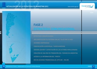 2012
     ACTUALIZACIÓN DE LA ESTRATEGIA DE MARKETING 2012                                                     www.turismo.gov.ar




                                                                                                                                  Volver




                                                            FASE 2
                                                            ESTRATEGIA COMUNICACIONAL

                                                             ESTRATEGIA COMUNICACIONAL

                                                             IMPLEMENTACIÓN PLATAFORMA ONLINE “VIAJÁ POR TU PAÍS”

                                                             ACCIONES COOPERADAS

                                                             COMUNICACIÓN AUDIOVISUAL Y MERCHANDISING

                                                             SENSIBILIZACIÓN Y CAPACITACIÓN DE LOS ACTORES INVOLUCRADOS

                                                             CREACIÓN DE UNA RED DE PROMOCIÓN DEL TURISMO EN ARGENTINA

                                                             ACCESO A LA INFORMACION DEL TURISTA

                                                             MIX DE ACCIONES PROMOCIONALES: OFFLINE - ONLINE



55   Ministerio de Turismo - Subsecretaría de Promoción Turística Nacional                                                     SUMARIO
 