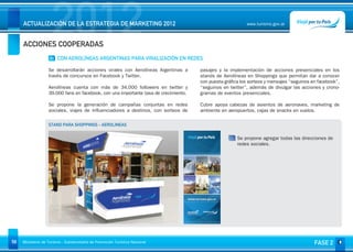 2012
     ACTUALIZACIÓN DE LA ESTRATEGIA DE MARKETING 2012


     ACCIONES COOPERADAS
                                                                                                           www.turismo.gov.ar




                    01 CON AEROLÍNEAS ARGENTINAS PARA VIRALIZACIÓN EN REDES

                   Se desarrollarán acciones virales con Aerolíneas Argentinas a      pasajes y la implementación de acciones presenciales en los
                   través de concursos en Facebook y Twitter.                         stands de Aerolíneas en Shoppings que permitan dar a conocer
                                                                                      con puesta gráfica los sorteos y mensajes “seguinos en facebook”,
                   Aerolíneas cuenta con más de 34.000 followers en twitter y         “seguinos en twitter”, además de divulgar las acciones y crono-
                   39.000 fans en facebook, con una importante tasa de crecimiento.   gramas de eventos presenciales.

                   Se propone la generación de campañas conjuntas en redes            Cubre apoya cabezas de asientos de aeronaves, marketing de
                   sociales, viajes de influenciadores a destinos, con sorteos de     ambiente en aeropuertos, cajas de snacks en vuelos.

                   STAND PARA SHOPPINGS - AEROLINEAS


                                                                                                       Se propone agregar todas las direcciones de
                                                                                                       redes sociales.




58   Ministerio de Turismo - Subsecretaría de Promoción Turística Nacional                                                                 FASE 2
 