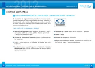2012
     ACTUALIZACIÓN DE LA ESTRATEGIA DE MARKETING 2012


     ACCIONES COOPERADAS
                                                                                                          www.turismo.gov.ar




                    02 CON LA CÁMARA EMPRESARIA DE LARGA DISTANCIA – COMUNICACIÓN GRÁFICA - INTERACTIVA

                   El transporte de larga distancia presenta numerosas oportu-
                   nidades y superficies para comunicación de marca, imágenes y
                   direcciones de redes sociales. Esperas en terminales y duración
                   de viajes presentan múltiples oportunidades para captar el la
                   atención de los pasajeros.

                   “VIAJÁ POR TU PAÍS” EN TERMINALES Y ÓMNIBUS

                      Salas VIP de Terminales: para pasajeros del servicio “suite”,    Televisores de a bordo : spots de los productos / regiones.
                      representan el 5% del servicio, público objetivo aproximado =
                      3.500.000 de pasajeros / año.                                    Juegos a bordo.

                      Acciones de promoción en boleterías: ploteos y exhibidores en    Vouchers de pasajes con publicidad.
                      las boleterías.
                                                                                       Empresas asociadas con destinos, segmentación en función de
                      Inserts y notas de prensa en la Revista “Un Camino” que edita    los flujos de origen y destino de pasajeros.
                      la Cámara.

                      Lunetas (“viaja por tu país” seguinos en facebook) y laterales
                      de colectivos para gráficas promocionales de destinos según
                      región / temporada.




59   Ministerio de Turismo - Subsecretaría de Promoción Turística Nacional                                                                FASE 2
 