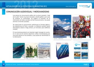 2012
     ACTUALIZACIÓN DE LA ESTRATEGIA DE MARKETING 2012


     COMUNICACIÓN AUDIOVISUAL Y MERCHANDISING
                                                                                         www.turismo.gov.ar




                   Las piezas de comunicación gráfica de la actual campaña “viajá
                   por tu país” tienen muy buen concepto y diseño gráfico, por lo que
                   se propone su continuidad. Se sugiere la inclusión de la
                   información de redes sociales de fácil reconocimiento. Se puede
                   eliminar el formato postales.

                   Se subirá toda la comunicación audiovisual en formato digital a
                   las plataformas de Flickr y youtube. La folletería también podrá
                   descargarse desde el blog central y en formatos para teléfonos
                   móviles.

                   El merchandising deberá ser diseñado según tipología de evento,
                   en el caso de los eventos deportivos utilizar merchandising que
                   sirva para alentar en los estadios, y que pueda ser identificado en
                   la televisación.




60   Ministerio de Turismo - Subsecretaría de Promoción Turística Nacional                                    FASE 2
 