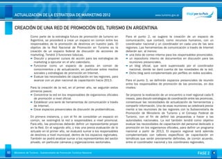 2012
     ACTUALIZACIÓN DE LA ESTRATEGIA DE MARKETING 2012


     CREACIÓN DE UNA RED DE PROMOCIÓN DEL TURISMO EN ARGENTINA
                                                                                                              www.turismo.gov.ar




                   Como parte de la estrategia futura de promoción de turismo en       Para el punto 2, se sugiere la creación de un espacio de
                   Argentina, se procederá a crear un espacio en común entre los       comunicación, que contará, como recursos humanos, con un
                   responsables de la promoción de destinos en nuestro país. El        coordinador nacional y un coordinador en cada una de las seis
                   objetivo de la Red Nacional de Promoción en Turismo es la           regiones. Las herramientas de comunicación a través de Internet
                   creación de un espacio federal de discusión de acciones de          deberán ser, al menos:
                   marketing. Tendrá 3 funciones básicas.                                una lista de correo interna para los responsables provinciales.
                      Discutir y proponer cursos de acción para las estrategias de       un repositorio interno de documentos en discusión para las
                      marketing a ejecutar en el año calendario.                         reuniones presenciales.
                      Funcionar como un espacio de puesta en común de                    un blog oficial, que será supervisado por el coordinador
                      conocimientos y de actualización, en particular sobre medios       nacional, donde se dará cuenta de las novedades de la red.
                      sociales y estrategias de promoción en Internet.                   Dicho blog será complementado por perfiles en redes sociales.
                      Evaluar las necesidades de capacitación en las regiones, para
                      avanzar con un plan nacional de capacitación hacia 2013.         Para el punto 3, se definirán espacios presenciales de reunión
                                                                                       entre los responsables de promoción de las provincias, en dos
                   Para la creación de la red, en el primer año, se seguirán estos     niveles:
                   primeros pasos:
                      Concentrar la red en los responsables de organismos oficiales    Se propone la realización de un encuentro a nivel regional cada 6
                      de promoción a nivel oficial.                                    meses, para discutir estrategias de coordinación entre las provincias,
                      Establecer una serie de herramientas de comunicación a través    consensuar las necesidades de actualización de herramientas y
                      de Internet.                                                     compartir información. Una de esas reuniones se celebrará previa-
                      Crear espacios presenciales de discusión de problemáticas.       mente a las reuniones de las regiones con la Subsecretaría de
                                                                                       Promoción de Ministerio de Turismo y el Consejo Federal de
                   En primera instancia, y con el fin de consolidar un espacio en      Turismo, con el fin de definir las propuestas a hacer a las
                   común, se restringirá la red a responsables a nivel provincial.     autoridades nacionales. La red también tendrá como objetivo
                   Para ello, las provincias deberán definir un representante propio   evaluar las necesidades de capacitación del personal dedicado a
                   en la Red. En el segundo año, y tras una previa evaluación de lo    promoción en los organismos oficiales, para definir un programa
                   actuado en el primer año, se evaluará sumar a los responsables      nacional a partir de 2013. El espacio regional será además
                   de destinos a nivel municipal, dentro de los espacios regionales.   complementado con talleres específicos de capacitación en
                   También se podrá analizar sumar a los representantes del sector     temáticas que serán previamente definidas, de común acuerdo,
                   privado, en particular cámaras y organizaciones sectoriales.        entre el coordinador nacional y los coordinares regionales.


63   Ministerio de Turismo - Subsecretaría de Promoción Turística Nacional                                                                      FASE 2
 