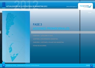 2012
     ACTUALIZACIÓN DE LA ESTRATEGIA DE MARKETING 2012                                                     www.turismo.gov.ar




                                                                                                                                  Volver




                                                            FASE 3
                                                            ACCIONES PROMOCIONALES

                                                             CAMPAÑA 1: DESCUBRÍ TU PAÍS

                                                             CAMPAÑA 2: RECORRIENDO ARGENTINA

                                                             CAMPAÑA 3. INVÍTAME A VIAJAR POR ARGENTINA

                                                             FICHAS DE ACCIONES




67   Ministerio de Turismo - Subsecretaría de Promoción Turística Nacional                                                     SUMARIO
 