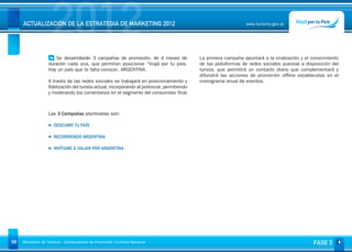 2012
     ACTUALIZACIÓN DE LA ESTRATEGIA DE MARKETING 2012                                                             www.turismo.gov.ar




                       Se desarrollarán 3 campañas de promoción, de 4 meses de               La primera campaña apuntará a la viralización y el conocimiento
                   duración cada una, que permitan posicionar “Viajá por tu pais.            de las plataformas de redes sociales puestas a disposición del
                   Hay un país que te falta conocer. ARGENTINA.                              turista, que permitirá un contacto diario que complementará y
                                                                                             difundirá las acciones de promoción offline establecidas en el
                   A través de las redes sociales se trabajará en posicionamiento y          cronograma anual de eventos.
                   fidelización del turista actual, incorporando al potencial, permitiendo
                   y moderando los comentarios en el segmento del consumidor final.



                   Las 3 Campañas planteadas son:

                      DESCUBRÍ TU PAÍS

                      RECORRIENDO ARGENTINA

                      INVÍTAME A VIAJAR POR ARGENTINA




68   Ministerio de Turismo - Subsecretaría de Promoción Turística Nacional                                                                      FASE 3
 