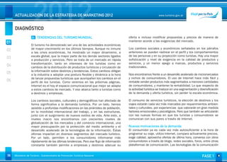 DIAGNÓSTICO
                     2012
     ACTUALIZACIÓN DE LA ESTRATEGIA DE MARKETING 2012                                                            www.turismo.gov.ar




                    01 TENDENCIAS DEL TURISMO MUNDIAL                                     oferta e incluso modificar propuestas y precios de manera de
                                                                                          mantener acorde a las exigencias del mercado.
01
                   El turismo ha demostrado ser una de las actividades económicas
                   de mayor crecimiento en los últimos tiempos. Aunque no inmune          Los cambios sociales y económicos señalados en los párrafos
02                 a las crisis económicas, ha mostrado un mayor dinamismo, a             anteriores se pueden rastrear en el perfil y los comportamientos
                   escala global, que la mayor parte de los demás sectores ligados        de las personas y en su proyección como turistas. Hay una mayor
03                 a producción y servicios. Pero se trata de un mercado en rápida        sofisticación y nivel de exigencia en la calidad de productos y
                   transformación, tanto en intereses de los turistas como en             servicios, y un menor apego a marcas, productos y servicios
04                 cambios de la distribución de productos turísticos y circulación de    tradicionales.
                   la información sobre destinos y tendencias. Estos cambios obligan       
05                 a la industria a adoptar una postura flexible y dinámica a la hora     Nos encontramos frente a un desarrollo acelerado de micromercados
                   de lanzar propuestas turísticas que acompañen los cambios en el        y nichos de consumidores. El uso de Internet hace más fácil y
06                 perfil de los turistas. Como veremos en las próximas páginas,          rentable vender productos más segmentados a menores cantidades
                   Internet es el hoy el espacio comunicacional que mejor se adapta       de consumidores, y mantener la rentabilidad. Lo que respecto de
                   a estos cambios de mercado. Y eso abarca tanto a turistas como         la actividad turística se traduce en una segmentación y diversificación
                   a destinos y empresas.                                                 de la demanda y oferta turística, sin perder la escala económica.
                                                                                           
                   Los cambios sociales, culturales y demográficos han afectado de        El consumo de servicios turísticos, la elección de destinos y los
                   forma significativa a la demanda turística. Por un lado, hemos         viajes estarán cada vez más marcados por requerimientos ambien-
                   asistido a profundas modificaciones en las pirámides de población,     tales y culturales, por experiencias que valorarán en gran medida
                   en la movilidad internacional del trabajo, y en las estructuras,       factores emocionales y psicológicos. Pero que también se articularán
                   junto con el surgimiento de nuevos estilos de vida. Ante esto, a       con las nuevas formas en que los turistas y consumidores se
                   niveles macro nos encontramos con crecientes niveles de                comunican con sus pares a través de Internet.
                   globalización de los mercados y del comercio internacional, una
                   mayor preocupación por la protección del medio ambiente y el           Nuevas motivaciones de la demanda
                   desarrollo acelerado de la tecnologías de la información. Éstas        El consumidor ya es cada vez más autosuficiente a la hora de
                   últimas impactan en diversos segmentos del mercado turístico.          programar su viaje, utiliza Internet, compara activamente precios,
                   Por un lado, permiten a los consumidores informarse más                exige calidad, aprovecha ofertas de última hora, conversa con otros
                   rápidamente de las últimas tendencias. Pero ese flujo de información   consumidores a través de blogs, redes sociales, foros, entre otras
                   constante también permite a empresas y destinos adecuar su             plataformas de comunicación. Las tecnologías de la comunicación


06   Ministerio de Turismo - Subsecretaría de Promoción Turística Nacional                                                                          FASE 1
 