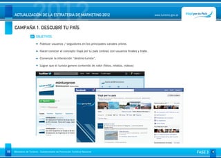 2012
     ACTUALIZACIÓN DE LA ESTRATEGIA DE MARKETING 2012


     CAMPAÑA 1. DESCUBRÍ TU PAÍS
                                                                                                                www.turismo.gov.ar




                    01 OBJETIVOS

                           Fidelizar usuarios / seguidores en los principales canales online.

                           Hacer conocer el concepto Viajá por tu país (online) con usuarios finales y trade.

                           Comenzar la interacción “destino-turista”.

                           Lograr que el turista genere contenido de valor (fotos, relatos, videos)




69   Ministerio de Turismo - Subsecretaría de Promoción Turística Nacional                                                           FASE 3
 