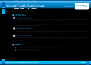 2012
     ACTUALIZACIÓN DE LA ESTRATEGIA DE MARKETING 2012


     CAMPAÑA 1. DESCUBRÍ TU PAÍS
                                                                                                               www.turismo.gov.ar




                    02 ¿CÓMO FUNCIONA?

                         CONCURSO VIRAL EN FACEBOOK
                         El concurso se gestiona a través de una aplicación funcionando en la plataforma. Los participantes suben una foto de algún lugar
                         del país, y piden a sus contactos que voten dicha foto generando un efecto viral del concurso.

                         Otros participantes del canal también podrán votar aquellas fotos más originales y cada contenido (foto, comentario) será
                         gestionado por los responsables del canal.
                          
                         CONCURSOS VIRALES EN TWITTER
                         Se realizan varios concursos breves (dinámica de la red), en los cuáles se pone a prueba el ingenio y conocimiento de los usuarios
                         sobre destinos/historia/eventos de Argentina. Se seguirán las respuestas a través de #hashtag (etiquetas) que permitirán
                         interactuar y generar viralidad en la acción (otros usuarios podrán ver el contenido y concurso)
                          
                         CONCURSO VIRAL EN YOUTUBE
                         Se realizará un concurso que permitirá a “embajadores” de un destino invitar a otras personas del país a que visiten su lugar. De
                         esta manera las personas debieran contar por qué tienen que conocer ese lugar/evento/atractivo y mostrar imágenes y relatos
                         sobre el sitio.


                    03 DIRIGIDO A

                           Consumidor final (Argentinos + 18 años presentes en los medio sociales online)
                           Operadores presentes en el medio online
                           Provincias y destinos presentes en el medio online




70   Ministerio de Turismo - Subsecretaría de Promoción Turística Nacional                                                                     FASE 3
 