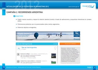 2012
     ACTUALIZACIÓN DE LA ESTRATEGIA DE MARKETING 2012


     CAMPAÑA 2. RECORRIENDO ARGENTINA
                                                                                                                www.turismo.gov.ar




                    01 OBJETIVOS

                           Captar nuevos usuarios y mejorar la relación (destino/turista) a través de aplicaciones y propuestas interactivas en canales
                           online.

                           Promocionar productos aun no posicionados sobre ciertos segmentos.

                           Potenciar destinos emergentes.




73   Ministerio de Turismo - Subsecretaría de Promoción Turística Nacional                                                                      FASE 3
 