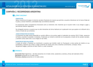 2012
     ACTUALIZACIÓN DE LA ESTRATEGIA DE MARKETING 2012


     CAMPAÑA 2. RECORRIENDO ARGENTINA
                                                                                                                 www.turismo.gov.ar




                    02 ¿CÓMO FUNCIONA?

                         GAMIFICATION
                         Aplicar mecánicas de juego en entornos sociales (Facebook) de manera que permita a usuarios interactuar con la marca (Viajá por
                         tu país) y conocer destinos y actividades bajo una dinámica atractiva.

                         El componente lúdico (competencia) funcionará como un elemento viral, haciendo que el usuario invite a sus amigos a jugar y
                         permitiendo fidelizar seguidores.

                         Se entregarán premios a usuarios que no sólo interactúen de forma habitual con la aplicación sino que ayuden en la difusión de la
                         misma a través de sus contactos.
                          
                         JUEGOS INTERACTIVOS EN EVENTOS
                         La propuesta de juego estará disponible en versión offline en los puntos según el calendario de eventos 2012 (Trailer, presencia
                         en ferias y eventos) y accesible a visitantes. Finalmente se invitará a continuar con la propuesta a través de los canales sociales,
                         y también contar sobre esto a sus amigos en las redes.
                          
                         MARKETING DE GEOLOCALIZACIÓN
                         A través de twitter y Facebook se incentivará a usuarios que también estén en Foursquare a crear puntos de interés en sus
                         localidades y destinos que visiten y cargar contenido de interés para otros visitantes (comentarios, consejos, fotos).
                         Se generan badges y premios al hacer check in y subir contenido.


                    03 DIRIGIDO A

                        Consumidor final: Argentinos + 18 años presentes en el medio online, asistentes a eventos y ferias del calendario 2012.
                        Operadores presentes en el medio online
                        Provincias y destinos presentes en el medio online.




74   Ministerio de Turismo - Subsecretaría de Promoción Turística Nacional                                                                       FASE 3
 