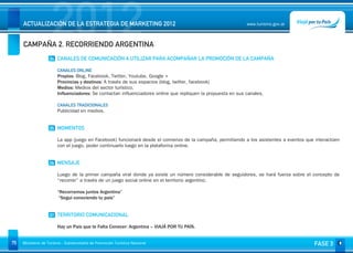 2012
     ACTUALIZACIÓN DE LA ESTRATEGIA DE MARKETING 2012


     CAMPAÑA 2. RECORRIENDO ARGENTINA
                                                                                                               www.turismo.gov.ar




                    04 CANALES DE COMUNICACIÓN A UTILIZAR PARA ACOMPAÑAR LA PROMOCIÓN DE LA CAMPAÑA

                        CANALES ONLINE
                        Propios: Blog, Facebook, Twitter, Youtube, Google +
                        Provincias y destinos: A través de sus espacios (blog, twitter, facebook)
                        Medios: Medios del sector turístico.
                        Influenciadores: Se contactan influenciadores online que repliquen la propuesta en sus canales.
                         
                        CANALES TRADICIONALES
                        Publicidad en medios.


                    05 MOMENTOS

                        La app (juego en Facebook) funcionará desde el comienzo de la campaña, permitiendo a los asistentes a eventos que interactúen
                        con el juego, poder continuarlo luego en la plataforma online.


                    06 MENSAJE

                        Luego de la primer campaña viral donde ya existe un número considerable de seguidores, se hará fuerza sobre el concepto de
                        “recorrer” a través de un juego social online en el territorio argentino.

                        “Recorramos juntos Argentina”
                         “Seguí conociendo tu país”


                    07 TERRITORIO COMUNICACIONAL

                        Hay un País que te Falta Conocer: Argentina – VIAJÁ POR TU PAÍS.


75   Ministerio de Turismo - Subsecretaría de Promoción Turística Nacional                                                               FASE 3
 