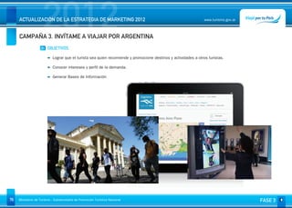 2012
     ACTUALIZACIÓN DE LA ESTRATEGIA DE MARKETING 2012


     CAMPAÑA 3. INVÍTAME A VIAJAR POR ARGENTINA
                                                                                                                www.turismo.gov.ar




                    01 OBJETIVOS

                           Lograr que el turista sea quien recomiende y promocione destinos y actividades a otros turistas.

                           Conocer intereses y perfil de la demanda.

                           Generar Bases de Información




76   Ministerio de Turismo - Subsecretaría de Promoción Turística Nacional                                                           FASE 3
 