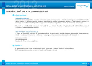 2012
     ACTUALIZACIÓN DE LA ESTRATEGIA DE MARKETING 2012


     CAMPAÑA 3. INVÍTAME A VIAJAR POR ARGENTINA
                                                                                                               www.turismo.gov.ar




                    02 ¿CÓMO FUNCIONA?

                         PUBLICIDAD INTERACTIVA
                         Se colocan terminales/pantallas en centros comerciales que invitarán a personas a interactuar con imágenes a partir del movimiento
                         de sus cuerpos. La tecnología permite que exista una interacción entre lo que realiza la persona y lo que muestra la pantalla. La
                         tecnología “realidad aumentada” permite a las personas interactuar con pantallas a través del movimiento de su cuerpo.

                         El usuario se sentirá atraído a consumir información de una manera diferente, en lugares donde la publicidad convencional
                         (cartelería e imágenes estáticas) abunda.

                          
                         NEXO OFFLINE CON LOS CANALES SOCIALES
                         A través de dispositivos colocados en puntos estratégicos, el usuario podrá generar contenido personalizado sobre lugares de
                         interés y eventos y enviarlo vía mail o red social a sus amigos, invitando a conocer dichos sitios. Se realizarán en:

                         Centros comerciales.
                         Oficinas de informes.
                         Espacios de Mintur en eventos y ferias.


                    03 DIRIGIDO A

                        01. Potenciales turistas que se encuentren en centros comerciales o eventos en los que participe Mintur.
                        02. Turistas que se encuentran en destino y acuden a oficinas de informes.




77   Ministerio de Turismo - Subsecretaría de Promoción Turística Nacional                                                                     FASE 3
 