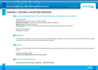 2012
     ACTUALIZACIÓN DE LA ESTRATEGIA DE MARKETING 2012


     CAMPAÑA 3. INVÍTAME A VIAJAR POR ARGENTINA
                                                                                                                 www.turismo.gov.ar




                    04 CANALES DE COMUNICACIÓN A UTILIZAR PARA ACOMPAÑAR LA PROMOCIÓN DE LA CAMPAÑA

                        CANALES ONLINE
                        Propios: Blog, Facebook, Twitter, Youtube, Google +
                        Provincias y destinos: A través de sus espacios (blog, twitter, facebook)
                        Medios: Medios del sector turístico.
                        Influenciadores: Se contactan influenciadores online que repliquen la propuesta en sus canales.
                         
                        CANALES TRADICIONALES
                        Publicidad en medios.


                    05 MOMENTOS

                        La campaña se aplicará a los eventos en los cuales participe Mintur, y sobre los centros comerciales se centrará en fechas de gran
                        movimiento de compras (previo a días festivos/conmemorativos)


                    06 MENSAJE

                        El eje de la comunicación hará foco en el concepto de lograr que la persona invite a otra a conocer un destino y ver todo lo que éste
                        ofrece.

                        “Invitá a tus amigos a viajar”
                        “Contale a tus amigos todo lo que tiene nuestro país”


                    07 TERRITORIO COMUNICACIONAL

                        Hay un País que te Falta Conocer: Argentina – VIAJÁ POR TU PAÍS.


78   Ministerio de Turismo - Subsecretaría de Promoción Turística Nacional                                                                       FASE 3
 