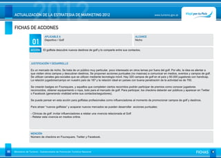 2012
     ACTUALIZACIÓN DE LA ESTRATEGIA DE MARKETING 2012


     FICHAS DE ACCIONES
                                                                                                                      www.turismo.gov.ar




                                APLICABLE A                                                                 ALCANCE

                     01         Deportivo / Golf                                                            Nicho


                   ACCIÓN      El golfista descubre nuevos destinos de golf y lo comparte entre sus contactos.



                   JUSTIFICACIÓN Y DESARROLLO

                   Es un mercado de nicho. Se trata de un público muy particular, poco interesado en otros temas por fuera del golf. Por ello, la idea es alentar a
                   que visiten otros campos y descubran destinos. Se proponen acciones puntuales (no masivas) a comunicar en medios, eventos y campos de golf.
                   Se utilizan canales geo-sociales que se utilizan mediante tecnología móvil. Hay 320 campos de golf en el país y 60.000 jugadores con handicap.
                   La relación jugadores/campo en nuestro país da 187 y la relación ideal en países con buena penetración de la actividad es de 700.

                   Se crearán badges en Foursquare, y aquellos que completen ciertos recorridos podrán participar de premios como conocer jugadores
                   reconocidos, obtener equipamiento o ropa, todo para el mercado de golf. Para participar, los checkins deberán ser públicos y aparecer en Twitter
                   o Facebook (generando viralidad entre sus contactos/seguidores).

                   Se puede pensar en esta acción para golfistas profesionales como influenciadores al momento de promocionar campos de golf y destinos.

                   Para atraer “nuevos golfistas” y acaparar nuevos mercados se pueden desarrollar acciones puntuales:

                   - Clínicas de golf: invitar influenciadores a relatar una vivencia relacionada al Golf
                   - Relatar esta vivencia en medios online.




                   MENCIÓN
                   Número de checkins en Foursquare, Twitter y Facebook.




80   Ministerio de Turismo - Subsecretaría de Promoción Turística Nacional                                                                              FICHAS
 