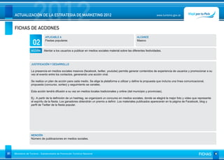 2012
     ACTUALIZACIÓN DE LA ESTRATEGIA DE MARKETING 2012


     FICHAS DE ACCIONES
                                                                                                                           www.turismo.gov.ar




                                APLICABLE A                                                                ALCANCE

                     02         Fiestas populares                                                          Masivo


                   ACCIÓN      Alentar a los usuarios a publicar en medios sociales material sobre las diferentes festividades.



                   JUSTIFICACIÓN Y DESARROLLO

                   La presencia en medios sociales masivos (facebook, twitter, youtube) permite generar contenidos de experiencia de usuarios y promocionar a su
                   vez el evento entre los contactos, generando una acción viral.

                   Se realiza un plan de acción para cada medio. Se elige la plataforma a utilizar y define la propuesta que incluíra una línea comunicacional,
                   propuesta (concurso, sorteo) y seguimiento se canales.

                   Esta acción tendrá difusión a su vez en medios locales tradicionales y online (del municipio y provincias).

                   Ej.: A partir de la definición de un hashtag, se organizará un concurso en medios sociales, donde se elegirá la mejor foto y video que represente
                   el espíritu de la fiesta. Los ganadores obtendrán un premio a definir. Los materiales publicados aparecerán en la página de Facebook, blog y
                   perfil de Twitter de la fiesta popular.




                   MENCIÓN
                   Número de publicaciones en medios sociales.




81   Ministerio de Turismo - Subsecretaría de Promoción Turística Nacional                                                                                FICHAS
 