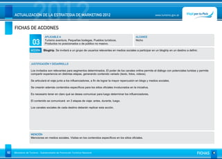 2012
     ACTUALIZACIÓN DE LA ESTRATEGIA DE MARKETING 2012


     FICHAS DE ACCIONES
                                                                                                                           www.turismo.gov.ar




                                APLICABLE A                                                               ALCANCE

                     03         Turismo aventura, Pequeñas bodegas, Pueblos turísticos.
                                Productos no posicionados o de público no masivo.
                                                                                                          Nicho


                   ACCIÓN      Blogtrip. Se invitará a un grupo de usuarios relevantes en medios sociales a participar en un blogtrip en un destino a definir.



                   JUSTIFICACIÓN Y DESARROLLO

                   Los invitados son relevantes para segmentos determinados. El poder de los canales online permite el diálogo con potenciales turistas y permite
                   compartir experiencia en distintas etapas, generando contenido variado (texto, fotos, videos).

                   Se articulará el viaje junto a los influenciadores, a fin de lograr la mayor repercusión en blogs y medios sociales.

                   Se crearán además contenidos específicos para los sitios oficiales involucrados en la iniciativa.

                   Es necesario tener en claro qué se desea comunicar para luego determinar los influenciadores.

                   El contenido se comunicará en 3 etapas de viaje: antes, durante, luego.

                   Los canales sociales de cada destino deberán replicar esta acción.




                   MENCIÓN
                   Menciones en medios sociales. Visitas en los contenidos específicos en los sitios oficiales.




82   Ministerio de Turismo - Subsecretaría de Promoción Turística Nacional                                                                                   FICHAS
 