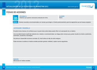 2012
     ACTUALIZACIÓN DE LA ESTRATEGIA DE MARKETING 2012


     FICHAS DE ACCIONES
                                                                                                                        www.turismo.gov.ar




                                APLICABLE A                                                               ALCANCE

                     05         Destinos que quieran comunicar productos de nicho.                        Nicho


                   ACCIÓN      Generar acuerdos comunicacionales con marcas que tengan un fuerte posicionamiento para los segmentos que se busque acaparar.



                   JUSTIFICACIÓN Y DESARROLLO

                   El poder de las marcas y la confianza que el usuario tiene sobre éstas puede influir en la percepción de un destino.

                   Una vez determinado el perfil del visitante de un destino o evento/actividad, se indaga sobre marcas que puedan resultar de interés (vestimenta,
                   automotriz, accesorios, tecnología).

                   Se piensa en desarrollar acciones concretas. Ej: Audi te lleva al rally de autos antiguos.

                   Estas acciones cruzadas en medios sociales permiten generar viralidad y captar nuevos seguidores.




                   MENCIÓN
                   Menciones en medios sociales.




84   Ministerio de Turismo - Subsecretaría de Promoción Turística Nacional                                                                              FICHAS
 