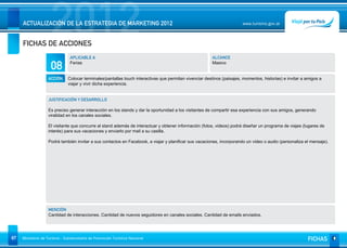 2012
     ACTUALIZACIÓN DE LA ESTRATEGIA DE MARKETING 2012


     FICHAS DE ACCIONES
                                                                                                                        www.turismo.gov.ar




                                APLICABLE A                                                              ALCANCE

                     08         Ferias                                                                   Masivo


                   ACCIÓN     Colocar terminales/pantallas touch interactivas que permitan vivenciar destinos (paisajes, momentos, historias) e invitar a amigos a
                              viajar y vivir dicha experiencia.


                   JUSTIFICACIÓN Y DESARROLLO

                   Es preciso generar interacción en los stands y dar la oportunidad a los visitantes de compartir esa experiencia con sus amigos, generando
                   viralidad en los canales sociales.

                   El visitante que concurre al stand además de interactuar y obtener información (fotos, videos) podrá diseñar un programa de viajes (lugares de
                   interés) para sus vacaciones y enviarlo por mail a su casilla.

                   Podrá también invitar a sus contactos en Facebook, a viajar y planificar sus vacaciones, incorporando un video o audio (personaliza el mensaje).




                   MENCIÓN
                   Cantidad de interacciones. Cantidad de nuevos seguidores en canales sociales. Cantidad de emails enviados.




87   Ministerio de Turismo - Subsecretaría de Promoción Turística Nacional                                                                                FICHAS
 