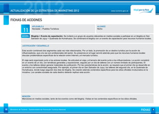 2012
     ACTUALIZACIÓN DE LA ESTRATEGIA DE MARKETING 2012


     FICHAS DE ACCIONES
                                                                                                                           www.turismo.gov.ar




                                APLICABLE A                                                                ALCANCE

                     11         Noroeste – Pueblos Turísticos                                              Nicho


                   ACCIÓN     Blogtrip + Evento de capacitación. Se invitará a un grupo de usuarios relevantes en medios sociales a participar en un blogtrip en San
                              Salvador de Jujuy + Quebrada de Humahuaca. Se combinará el blogtrip con un evento de capacitación para recursos humanos locales.


                   JUSTIFICACIÓN Y DESARROLLO

                   Esta acción combinará dos segmentos cada vez más relacionados. Por un lado, la promoción de un destino turístico por la acción de
                   influenciadores, que a la vez son profesionales del sector. Su presencia en el lugar servirá además para que los recursos humanos locales
                   discutan problemáticas específicas de la relación entre Internet y el mercado turístico.

                   El viaje será organizado junto a los actores locales. Se articulará el viaje y el temario del evento junto a los influenciadores. La acción consistirá
                   en un evento de un día, con temáticas generales y exposiciones, seguido por un día de talleres con un número limitado de participantes. El
                   evento y los talleres deben generar materiales de publicación. Por las características de la acción, se requiere que el primer día se desarrolle en
                   un entorno con conectividad asegurada. Por ejemplo, el primer día en San Salvador de Jujuy; los talleres del segundo día, en la Quebrada de
                   Humahuaca, donde luego seguirán dos días de blogtrip. Se crearán además contenidos específicos para los sitios oficiales involucrados en la
                   iniciativa. Los canales sociales de cada destino deberán replicar esta acción.




                   MENCIÓN
                   Menciones en medios sociales, tanto de los eventos como del blogtrip. Visitas en los contenidos específicos en los sitios oficiales.




90   Ministerio de Turismo - Subsecretaría de Promoción Turística Nacional                                                                                    FICHAS
 