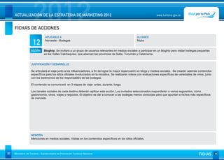 2012
     ACTUALIZACIÓN DE LA ESTRATEGIA DE MARKETING 2012


     FICHAS DE ACCIONES
                                                                                                                         www.turismo.gov.ar




                                APLICABLE A                                                              ALCANCE

                     12         Noroeste - Bodegas                                                       Nicho


                   ACCIÓN     Blogtrip. Se invitará a un grupo de usuarios relevantes en medios sociales a participar en un blogtrip para visitar bodegas pequeñas
                              en los Valles Calchaquíes, que abarcan las provincias de Salta, Tucumàn y Catamarca.


                   JUSTIFICACIÓN Y DESARROLLO

                   Se articulará el viaje junto a los influenciadores, a fin de lograr la mayor repercusión en blogs y medios sociales. Se crearán además contenidos
                   específicos para los sitios oficiales involucrados en la iniciativa. Se realizarán videos con evaluaciones específicas de variedades de vinos, junto
                   con los testimonios de los responsables de las bodegas.

                   El contenido se comunicará en 3 etapas de viaje: antes, durante, luego.

                   Los canales sociales de cada destino deberán replicar esta acción. Los invitados seleccionados responderán a varios segmentos, como
                   gastronomía, vinos, viajes y negocios. El objetivo es dar a conocer a las bodegas menos conocidas pero que apuntan a nichos más específicos
                   de mercado.




                   MENCIÓN
                   Menciones en medios sociales. Visitas en los contenidos específicos en los sitios oficiales.




91   Ministerio de Turismo - Subsecretaría de Promoción Turística Nacional                                                                                  FICHAS
 