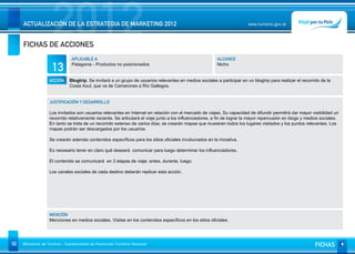 2012
     ACTUALIZACIÓN DE LA ESTRATEGIA DE MARKETING 2012


     FICHAS DE ACCIONES
                                                                                                                          www.turismo.gov.ar




                                APLICABLE A                                                               ALCANCE

                     13         Patagonia - Productos no posicionados                                     Nicho


                   ACCIÓN     Blogtrip. Se invitará a un grupo de usuarios relevantes en medios sociales a participar en un blogtrip para realizar el recorrido de la
                              Costa Azul, que va de Camarones a Río Gallegos.


                   JUSTIFICACIÓN Y DESARROLLO

                   Los invitados son usuarios relevantes en Internet en relación con el mercado de viajes. Su capacidad de difundir permitirá dar mayor visibilidad un
                   recorrido relativamente reciente. Se articulará el viaje junto a los influenciadores, a fin de lograr la mayor repercusión en blogs y medios sociales.
                   En tanto se trata de un recorrido extenso de varios días, se crearán mapas que muestren todos los lugares visitados y los puntos relevantes. Los
                   mapas podrán ser descargados por los usuarios.

                   Se crearán además contenidos específicos para los sitios oficiales involucrados en la iniciativa.

                   Es necesario tener en claro qué deseará comunicar para luego determinar los influenciadores.

                   El contenido se comunicará en 3 etapas de viaje: antes, durante, luego.

                   Los canales sociales de cada destino deberán replicar esta acción.




                   MENCIÓN
                   Menciones en medios sociales. Visitas en los contenidos específicos en los sitios oficiales.




92   Ministerio de Turismo - Subsecretaría de Promoción Turística Nacional                                                                                   FICHAS
 