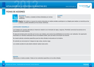 2012
     ACTUALIZACIÓN DE LA ESTRATEGIA DE MARKETING 2012


     FICHAS DE ACCIONES
                                                                                                                          www.turismo.gov.ar




                                APLICABLE A                                                               ALCANCE

                     14         Patagonia - Pueblos y ciudades turísticas afectadas por cenizas
                                volcánicas.
                                                                                                          Nicho


                   ACCIÓN     Blogtrip. Se invitará a un grupo de usuarios relevantes en medios sociales a participar en un blogtrip para realizar un recorrido por las
                              ciudades y pueblos afectados por las cenizas volcánicas.


                   JUSTIFICACIÓN Y DESARROLLO

                   Los invitados son usuarios relevantes en Internet en relación con el mercado de viajes y negocios. Permitirán comunicar los avances en la
                   recuperación de estos destinos.

                   El viaje será armado previo recorrido por la zona a ser visitada, para evaluar las posibilidades de recorridos a ser realizados. Se organizarán
                   entrevistas con miembros relevantes de las comunidades locales, para que éstos comuniquen los avances.

                   Se crearán además contenidos específicos para los sitios oficiales involucrados en la iniciativa.

                   El contenido se comunicará en 3 etapas de viaje: antes, durante, luego.

                   Los canales sociales de cada destino deberán replicar esta acción.




                   MENCIÓN
                   Menciones en medios sociales. Visitas en los contenidos específicos en los sitios oficiales.




93   Ministerio de Turismo - Subsecretaría de Promoción Turística Nacional                                                                                  FICHAS
 
