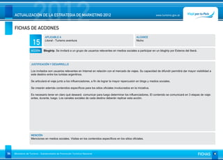 2012
     ACTUALIZACIÓN DE LA ESTRATEGIA DE MARKETING 2012


     FICHAS DE ACCIONES
                                                                                                                           www.turismo.gov.ar




                                APLICABLE A                                                               ALCANCE

                     15         Litoral - Turismo aventura                                                Nicho


                   ACCIÓN      Blogtrip. Se invitará a un grupo de usuarios relevantes en medios sociales a participar en un blogtrip por Esteros del Iberá.



                   JUSTIFICACIÓN Y DESARROLLO

                   Los invitados son usuarios relevantes en Internet en relación con el mercado de viajes. Su capacidad de difundir permitirá dar mayor visibilidad a
                   este destino entre los turistas argentinos.

                   Se articulará el viaje junto a los influenciadores, a fin de lograr la mayor repercusión en blogs y medios sociales.

                   Se crearán además contenidos específicos para los sitios oficiales involucrados en la iniciativa.

                   Es necesario tener en claro qué deseará comunicar para luego determinar los influenciadores. El contenido se comunicará en 3 etapas de viaje:
                   antes, durante, luego. Los canales sociales de cada destino deberán replicar esta acción.




                   MENCIÓN
                   Menciones en medios sociales. Visitas en los contenidos específicos en los sitios oficiales.




94   Ministerio de Turismo - Subsecretaría de Promoción Turística Nacional                                                                                     FICHAS
 