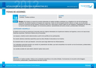 2012
     ACTUALIZACIÓN DE LA ESTRATEGIA DE MARKETING 2012


     FICHAS DE ACCIONES
                                                                                                                          www.turismo.gov.ar




                                APLICABLE A                                                               ALCANCE

                     18         Córdoba - Pueblos turísticos                                              Nicho


                   ACCIÓN     Blogtrip. Se invitará a un grupo de usuarios relevantes en medios sociales a participar en un blogtrip en la ruta de las Estancias
                              Jesuíticas. Se dividirá el grupo en 6 equipos de 2 personas. Cada uno de los equipos tendrá 2 días en un lugar, en el cuál podrá
                              producir el contenido que les interese. Durante el último día, cada equipo contará cuáles son las fortalezas y debilidades de cada sitio.
                              La reunión será entre los bloggers, los funcionarios públicos, representantes del sector privado y profesionales interesados

                   JUSTIFICACIÓN Y DESARROLLO

                   El objetivo de la acción es posicionar el recorrido entre los viajeros interesados en el patrimonio histórico de Argentina, como en el caso de las
                   Estancias Jesuíticas, Patrimonio Histórico de la Humanidad.

                   Los equipos y destinos serán seleccionados a partir de los perfiles de los participantes.

                   Se crearán además contenidos específicos para los sitios oficiales involucrados en la iniciativa.

                   Es necesario tener en claro qué deseará comunicar para luego determinar los influenciadores.

                   Los materiales producidos tendrán una versión en presentación de slides, que será compartida en la reunión con los funcionarios, profesionales y
                   representantes del sector privado.

                   Los canales sociales de cada destino deberán replicar esta acción.




                   MENCIÓN
                   Menciones en medios sociales. Visitas en los contenidos específicos en los sitios oficiales. Conclusiones en encuentro entre bloggers,
                   funcionarios, profesionales y representantes del sector privado.



97   Ministerio de Turismo - Subsecretaría de Promoción Turística Nacional                                                                                  FICHAS
 