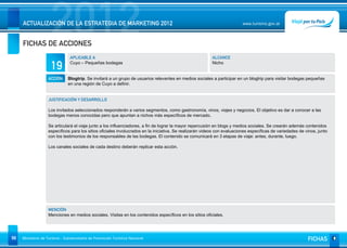 2012
     ACTUALIZACIÓN DE LA ESTRATEGIA DE MARKETING 2012


     FICHAS DE ACCIONES
                                                                                                                          www.turismo.gov.ar




                                APLICABLE A                                                              ALCANCE

                     19         Cuyo – Pequeñas bodegas                                                  Nicho


                   ACCIÓN     Blogtrip. Se invitará a un grupo de usuarios relevantes en medios sociales a participar en un blogtrip para visitar bodegas pequeñas
                              en una región de Cuyo a definir.


                   JUSTIFICACIÓN Y DESARROLLO

                   Los invitados seleccionados responderán a varios segmentos, como gastronomía, vinos, viajes y negocios. El objetivo es dar a conocer a las
                   bodegas menos conocidas pero que apuntan a nichos más específicos de mercado.

                   Se articulará el viaje junto a los influenciadores, a fin de lograr la mayor repercusión en blogs y medios sociales. Se crearán además contenidos
                   específicos para los sitios oficiales involucrados en la iniciativa. Se realizarán videos con evaluaciones específicas de variedades de vinos, junto
                   con los testimonios de los responsables de las bodegas. El contenido se comunicará en 3 etapas de viaje: antes, durante, luego.

                   Los canales sociales de cada destino deberán replicar esta acción.




                   MENCIÓN
                   Menciones en medios sociales. Visitas en los contenidos específicos en los sitios oficiales.




98   Ministerio de Turismo - Subsecretaría de Promoción Turística Nacional                                                                                  FICHAS
 