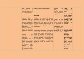 para     reforzar   y demostración vista anteriormente.           ejemplos     de   Videos         y
consolidar         el                                             diálogos,    en   tutoriales   del
concepto y aplicarlo                                              diversos medios   tema.
en la programación.                                               como periódicos
                                                                  y revistas.       Bloques de di
                        Desarrollo                                                  versos colores
                                                                                    confeccionados
Aportan ideas y         -Facilita   un prototipo de dialogo                         en cartón y
opiniones luego de      programado en Scratch donde se note      Orienta a los      cartulina que
ver      el ejemplo     tanto la herramienta o bloque de         discentes    junto ejemplifican los
dialogo programado      pensar como la de decir, con apoyo       con la tutora en   utilizados    en
en Scratch ofrecido     del video vean para luego incentivar el  la exposición de   Scratch
por la educadora,       análisis   con    ejemplos     de    la  conclusiones
analizando         el   cotidianidad.                            relacionadas con
proceso de pensar y                                              la comunicación,
decir, diferenciando,                                            el dialogo y su Material para
cuándo se usa cada      Presenta a los estudiantes tutoriales(de aplicación en el realizar collage
caso                    lo básico a lo más complejo) donde se programa scratch cartulinas,
                        muestra paso a paso como crear un                           revistas,
Observa          con    diálogo en Scratch, La docente los                          periódicos,
atención          los   muestra las veces necesarias y en el                        marcadores,
tutoriales              momento pertinente y luego motiva a                         hojas blancas y
presentados por la      los estudiantes a ir construyendo lo                        de        color,
profesora      sobre    observado, en grupos y utilizando                           lápices      de
cómo confeccionar       bloques en cartón de colores. (ver                          color, tijeras,
paso a paso diálogos    anexo 1)                                                    dibujos, goma
en Scratch y luego                                                                  entre otros.
fabrica         cada
proceso con apoyo                                                                   Programa
de bloques en cartón                                                                Scratch
de
 
