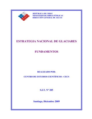 REPÚBLICA DE CHILE
MINISTERIO DE OBRAS PÚBLICAS
DIRECCIÓN GENERAL DE AGUAS
ESTRATEGIA NACIONAL DE GLACIARES
FUNDAMENTOS
REALIZADO POR:
CENTRO DE ESTUDIOS CIENTÍFICOS - CECS
S.I.T. N° 205
Santiago, Diciembre 2009
 