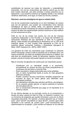 9
posibilidades de alcanzar las metas de desarrollo y sustentabilidad
propuestas. Uno de los componentes del sistema natural que es vital
para nuestro desarrollo, que está sometido a fuertes presiones por su
adquisición y que presenta síntomas de fragilidad debido a los cambios
climáticos observados, es el agua, en todas sus formas y estados.
Glaciares; reservas estratégicas de agua en estado sólido
Uno de los componentes importantes en el ciclo hidrológico de nuestro
país son los glaciares, que pueden ser considerados como reservas
estratégicas de agua en estado sólido. Los glaciares también son
considerados buenos indicadores de cambios climáticos, debido a que la
mayoría de ellos han experimentado cambios históricos en clara relación
con las variaciones de clima.
Chile es uno de los países que cuenta con una de las mayores
superficies englaciadas a nivel mundial, y la mayor del hemisferio sur
(excluyendo Antártica) del que representa un 62% de la superficie
glaciar. Lidera también las estadísticas en Sudamérica con un 76% de la
superficie glaciar. A nivel mundial Chile representa el 3,8% de la
superficie glaciar excluyendo Antártica y Groenlandia (Dyurgerov &
Meier, 2005; Casassa et al., 2007a; UNEP, 2007).
Los glaciares de Chile son importantes pues constituyen un elemento
prístino del paisaje, donde el hielo es percibido por la sociedad como una
reserva ambiental, que debe ser protegida para preservar su belleza, que
está libre de contaminación, donde se almacenan registros únicos del
pasado y donde el hombre sólo puede ingresar en forma muy limitada.
Más en concreto, los glaciares de nuestro país son importantes porque:
- Contribuyen con un importante caudal a la escorrentía,
principalmente en veranos de años con pocas precipitaciones en
numerosos ríos del centro y norte de Chile.
- Están asociados a riesgos potenciales para zonas pobladas.
- Son un factor fundamental desde el punto de vista geopolítico
(definición limítrofe).
- Pueden constituir recursos económicos rentables (asignación de
acciones de agua de fusión glaciar para diferentes usos,
actividades turísticas).
- Son laboratorios naturales para estudios científicos y tecnológicos.
- En su conjunto pueden generar un aporte sustancial al aumento
del nivel global del mar.
- Son un componente ambiental que juega un rol importante en la
dinámica natural.
En las últimas décadas se ha avanzado mucho en el conocimiento y
estudio de estos cuerpos de hielo en Chile, no obstante lo anterior, hay
un sinnúmero de preguntas que pueden formularse y que aún no tienen
respuestas adecuadas. Por ejemplo: ¿Cuántos glaciares hay en nuestro
país? ¿Qué volumen equivalente en agua tienen? ¿Cuánta agua están
aportando a las cuencas de nuestro país? ¿Qué fluctuaciones han
experimentado en el pasado? ¿Qué cambios se esperan en los distintos
 