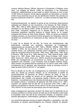 99
Lorenzo, Mariano Moreno, Ofhidro, Hammick (u Occidental) y O’Higgins, entre
otros. Los trabajos de Mercer (1968) se extendieron a las variaciones
holocenas, estableciéndose ya que existió un rápido retroceso en torno al año
10.000 antes de presente, donde algunos glaciares ya alcanzaban un tamaño
similar al que presentan hoy en día. Se identificaron también tres períodos de
avances posteriores (4.600 A.P., 2.000 A.P. y el último durante los siglos XIX y
XX).
Contemporáneamente, se registró el aporte de las numerosas observaciones
realizadas por Shipton en sus incursiones a los Campos de Hielo (Shipton,
1959, 1962, 1963 & 1964). Destaca en este período el atlas de glaciares del
hemisferio sur de Mercer (1967), donde se estiman superficies glaciares para
todo Chile, incluyendo Patagonia. En la década del 70 se realizó una
importante expedición científica británica al Glaciar Benito, en el margen
occidental del Campo de Hielo Norte (Session, 1999), en donde se realizaron
múltiples estudios y se documentó el frente del glaciar con fotografías, pero los
resultados se concentraron en mediciones de flujo, balance de masa y líneas
de nieve.
A partir de la década de los 60s, se inician las investigaciones más
sistemáticas, lideradas por proyectos Japoneses de Investigación
(destacándose las campañas de 1967, 1969 y 1983/84, 1985/86, 1990, 1993,
1998/99 y 2003), las que abarcan ambos campos de hielo y comprenden
variados temas. Las variaciones recientes fueron estudiadas y revisadas en
todas las campañas (Aniya & Enomoto, 1986; Aniya, 1988; Aniya, 1992; Aniya
& Skvarca, 1992; Aniya et al., 1992; Naruse et al., 1995; Wada & Aniya, 1995;
Aniya et al., 1997; Aniya, 1999; Aniya, 2001; Aniya & Wakao, 1997; Aniya,
2007; Aniya et al., 2007a; Aniya et al., 2007b). Durante las temporadas 83/84 y
85/86, las investigaciones se concentraron en Campo de Hielo Norte. Los
resultados mas recientes, y que incorporan todo el registro histórico (Aniya,
2007) revelan una pérdida total de superficie de 101,36 km2
entre 1945 y 2005
considerando los 21 glaciares más importantes, donde el retroceso ocurrió a
tasas de entre 0,042 a 0,279 km2
a-1
por glaciar.
Para la década de los 90s, las investigaciones se extendieron al Campo de
Hielo Sur. Desde los primeros trabajos, se ha monitoreado el estado de
aproximadamente 70 glaciares en ambos Campos de Hielo, lo que se
complementa con trabajos en terreno en los glaciares San Rafael, Soler,
Exploradores, Nef, Tyndall, y los glaciares Upsala y Moreno por la vertiente
Argentina. Las publicaciones más recientes de este grupo y que incluyen todos
los trabajos previos y consideran 48 glaciares del CHS (Aniya et al., 1997),
muestran una pérdida total de 200 km2
en el período entre 1944 y 1986, y
estiman una pérdida en volumen de 40 a 80 km3
en las zonas de ablación y de
100 a 300 km3
en las zonas de acumulación para el mismo período.
Estas investigaciones japonesas sentaron las bases para el desarrollo de los
estudios científicos en ambos campos de hielo que se han llevado a cabo hasta
la actualidad. Pues más allá de las variaciones frontales, se realizaron varios
estudios glaciológicos, meteorológicos, geológicos, hidrológicos y biológicos.
Las variaciones glaciares previas al registro fotográfico y cartográfico, han sido
abordadas en estudios geomorfológicos con diversos métodos de datación
 