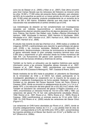 100
como los de Glasser et al., (2005) y Kilian et al., (2007). Este último encontró
para Gran Campo Nevado que los retrocesos del Holoceno se iniciaron entre
los años 18.300 y 17.500 antes del presente (fecha calibrada), pero alrededor
del 84% de la superficie se perdió en un breve período de mil años a partir del
año 15.000 antes del presente, producto probablemente de un aumento de la
ELA de 200 a 300 metros. Establece además que esta masa de hielo ha
reaccionado más sensiblemente al cambio climático que el CHS.
Las metodologías de datación se han complementado con investigaciones
apoyadas por métodos liquenométricos y dendrocronológicos. Estas
investigaciones abarcan estudios específicos de algunos glaciares como el Nef,
Arco, Colonia, San Quintín, San Rafael, León, Gualas y Reicher (Winchester &
Harrison, 1996; Winchester & Harrison, 2000; Harrison & Winchester, 2000;
Winchester et al., 2001; Harrison et al., 2001; Harrison et al., 2006; Harrison et
al., 2007; Harrison et al., 2008).
El estudio más reciente de este tipo (Harrison et al., 2008) realiza un análisis de
imágenes ASTER y sedimentología para describir la geomorfología del glaciar
León (CHN) y las morrenas asociadas. Mediante una combinación de
liquenometría, dendrocronología y técnicas de luminiscencia se demostró que
el glaciar retrocedió desde un gran complejo morrénico terminal hace unos
2.500 años y experimentó un gran retroceso desde los límites morrénicos del
siglo XIX. Las fluctuaciones del glaciar León aparecen controladas por la
relación entre las fuerzas climáticas y dinámicas de calving.
También se ha hecho un exhaustivo uso de registros históricos para aportar
información previa a las primeras fotografías aéreas (Araneda et al., 2007;
Casassa et al., 1997; Warren, 1993), permitiéndose una reconstrucción
histórica del CHS (Casassa & Marangunic, 1987; Casassa & Rivera, 2001).
Desde mediados de los 90’s hasta la actualidad, el Laboratorio de Glaciología
de la Universidad de Chile y el CECS han estado participando en la
investigación glaciológica en cooperación con la mayoría de los grupos ya
citados y realizando investigaciones de forma paralela. Destacan: variaciones
frontales en los glaciares del Parque Nacional Torres del Paine (Rivera &
Casassa, 2004), donde se encontró un adelgazamiento de entre 1,4 y 3,4 m a-1
desde 1975, y una reducción del área glaciar de un 8% (62,2 km2
) desde 1945.
También se estudiaron las variaciones del glaciar O´Higgins (Casassa et al.,
1997), encontrándose un retroceso frontal de 14,6 km entre 1896 y 1995. Las
variaciones del glaciar Pío XI han sido particularmente estudiadas (Rivera,
1992; Warren et al., 1997; Rivera et al., 1997a; Rivera et al., 1997b; Rivera &
Casassa, 1999) cuantificándose un anómalo avance de 10 km entre 1945 y
1995. En CHS Rivera et al., (2005) estudia las variaciones del Glaciar Chico
(Figura 4.7).
Las variaciones en CHN fueron abordadas por Rivera et al., (2007), donde se
encontró adelgazamientos medios de 4 m a-1
y una pérdida total de área de
140 km2
, correspondiente al 3,4% del CHN entre 1979 y 2001, concentrándose
las mayores pérdidas en el Glaciar San Quintín con 33 km2
y el Steffen con 12
km2
(Rivera et al., 2008a).
 