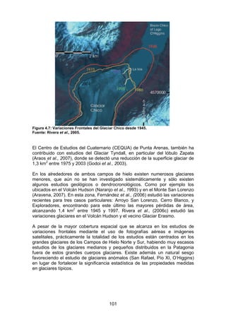 101
Figura 4.7: Variaciones Frontales del Glaciar Chico desde 1945.
Fuente: Rivera et al., 2005.
El Centro de Estudios del Cuaternario (CEQUA) de Punta Arenas, también ha
contribuido con estudios del Glaciar Tyndall, en particular del lóbulo Zapata
(Araos et al., 2007), donde se detectó una reducción de la superficie glaciar de
1,3 km2
entre 1975 y 2003 (Godoi et al., 2003).
En los alrededores de ambos campos de hielo existen numerosos glaciares
menores, que aún no se han investigado sistemáticamente y sólo existen
algunos estudios geológicos o dendrocronológicos. Como por ejemplo los
ubicados en el Volcán Hudson (Naranjo et al., 1993) y en el Monte San Lorenzo
(Aravena, 2007). En esta zona, Fernández et al., (2006) estudió las variaciones
recientes para tres casos particulares: Arroyo San Lorenzo, Cerro Blanco, y
Exploradores, encontrando para este último las mayores pérdidas de área,
alcanzando 1,4 km2
entre 1945 y 1997. Rivera et al., (2006c) estudió las
variaciones glaciares en el Volcán Hudson y el vecino Glaciar Erasmo.
A pesar de la mayor cobertura espacial que se alcanza en los estudios de
variaciones frontales mediante el uso de fotografías aéreas e imágenes
satelitales, prácticamente la totalidad de los estudios están centrados en los
grandes glaciares de los Campos de Hielo Norte y Sur, habiendo muy escasos
estudios de los glaciares medianos y pequeños distribuidos en la Patagonia
fuera de estos grandes cuerpos glaciares. Existe además un natural sesgo
favoreciendo el estudio de glaciares anómalos (San Rafael, Pío XI, O’Higgins)
en lugar de fortalecer la significancia estadística de las propiedades medidas
en glaciares típicos.
 