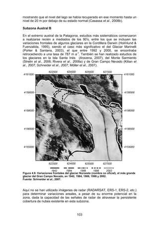 103
mostrando que el nivel del lago se había recuperado en ese momento hasta un
nivel de 20 m por debajo de su estado normal (Casassa et al., 2008b).
Subzona Austral B
En el extremo austral de la Patagonia, estudios más sistemáticos comenzaron
a realizarse recién a mediados de los 90’s, entre los que se incluyen las
variaciones frontales de algunos glaciares en la Cordillera Darwin (Holmlund &
Fuenzalida, 1995), siendo el caso más significativo el del Glaciar Marinelli
(Porter & Santana, 2003), el que entre 1992 y 2000, se encontraba
retrocediendo a una tasa de 787 m a-1
. También se han realizado estudios de
los glaciares en la Isla Santa Inés (Aravena, 2007), del Monte Sarmiento
(Strelin et al., 2008; Rivera et al., 2008a) y de Gran Campo Nevado (Kilian et
al., 2007; Schneider et al., 2007; Möller et al., 2007).
Figura 4.9: Variaciones frontales del glaciar Noroeste (nombre no oficial), el más grande
glaciar del Gran Campo Nevado, en 1942, 1984, 1986, 1998 y 2002.
Fuente: Schneider et al., 2007.
Aquí no se han utilizado imágenes de radar (RADARSAT, ERS-1, ERS-2, etc.)
para determinar variaciones areales, a pesar de su enorme potencial en la
zona, dada la capacidad de las señales de radar de atravesar la persistente
cobertura de nubes existente en esta subzona.
 