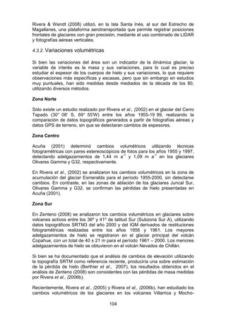 104
Rivera & Wendt (2008) utilizó, en la Isla Santa Inés, al sur del Estrecho de
Magallanes, una plataforma aerotransportada que permite registrar posiciones
frontales de glaciares con gran precisión, mediante el uso combinado de LIDAR
y fotografías aéreas verticales.
4.3.2. Variaciones volumétricas
Si bien las variaciones del área son un indicador de la dinámica glaciar, la
variable de interés es la masa y sus variaciones, para lo cual es preciso
estudiar el espesor de los cuerpos de hielo y sus variaciones, lo que requiere
observaciones más específicas y escasas, pero que sin embargo en estudios
muy puntuales, han sido medidas desde mediados de la década de los 80,
utilizando diversos métodos.
Zona Norte
Sólo existe un estudio realizado por Rivera et al., (2002) en el glaciar del Cerro
Tapado (30° 08' S, 69° 55'W) entre los años 1955-19 99, realizando la
comparación de datos topográficos generados a partir de fotografías aéreas y
datos GPS de terreno, sin que se detectaran cambios de espesores.
Zona Centro
Acuña (2001) determinó cambios volumétricos utilizando técnicas
fotogramétricas con pares estereoscópicos de fotos para los años 1955 y 1997,
detectando adelgazamientos de 1,44 m a-1
y 1,09 m a-1
en los glaciares
Olivares Gamma y G32, respectivamente.
En Rivera et al., (2002) se analizaron los cambios volumétricos en la zona de
acumulación del glaciar Esmeralda para el período 1955-2000, sin detectarse
cambios. En contraste, en las zonas de ablación de los glaciares Juncal Sur,
Olivares Gamma y G32, se confirman las pérdidas de hielo presentadas en
Acuña (2001).
Zona Sur
En Zenteno (2008) se analizaron los cambios volumétricos en glaciares sobre
volcanes activos entre los 36º y 41º de latitud Sur (Subzona Sur A), utilizando
datos topográficos SRTM3 del año 2000 y del IGM derivados de restituciones
fotogramétricas realizadas entre los años 1956 y 1961. Los mayores
adelgazamientos de hielo se registraron en el glaciar principal del volcán
Copahue, con un total de 40 ± 21 m para el período 1961 – 2000. Los menores
adelgazamientos de hielo se obtuvieron en el volcán Nevados de Chillán.
Si bien se ha documentado que el análisis de cambios de elevación utilizando
la topografía SRTM como referencia reciente, produciría una sobre estimación
de la pérdida de hielo (Berthier et al., 2007), los resultados obtenidos en el
análisis de Zenteno (2008) son consistentes con las pérdidas de masa medidas
por Rivera et al., (2006b).
Recientemente, Rivera et al., (2005) y Rivera et al., (2006b), han estudiado los
cambios volumétricos de los glaciares en los volcanes Villarrica y Mocho-
 