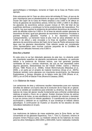 107
geomorfológico e hidrológico, tomando el Cajón de la Casa de Piedra como
ejemplo.
Esta subcuenca del río Yeso se ubica cerca del embalse El Yeso, el que es de
gran importancia para el abastecimiento de agua para Santiago. El permafrost
insular del Cajón de la Casa de Piedra empieza a los 3.000 m de altitud en
forma de glaciares de escombros activos. Entre los 3.500 y 3.800 m de altitud,
los glaciares de escombros activos ocupan incluso el 16% del total de las
superficies detríticas y constituyen la forma predominante del mesorelieve. Por
lo tanto, hay que suponer la existencia de permafrost discontinuo de montaña a
partir de altitudes sobre los 3.500 m. En el área de estudio existen glaciares de
escombros de talud, igual que glaciares de escombros morrénicos vinculados a
grandes lenguas glaciares muertas y a los depósitos morrénicos
correspondientes. La transición hacia el piso nival se ubica alrededor de los
3.800 m de altitud y está vinculada a la línea de equilibrio reciente. Los
glaciares de escombros activos del Cajón de la Casa de Piedra almacenan más
agua que los glaciares descubiertos. Esta relación puede ser considerada
como representativa para muchas cuencas pequeñas de la Cordillera de
Santiago con altitudes menores a los 5.000 m.
Zona Sur y Austral
En esta zona no se han detectado glaciares de este tipo, no obstante existir
una importante superficie de glaciares parcialmente recubiertos, en particular
debido a la presencia de volcanes activos, que han generado grandes
cantidades de lava y cenizas volcánicas, las que se han depositado sobre
algunos glaciares, destacándose los del Volcán Chillán, Llaima y Villarrica
(Rivera, 1989; Rivera et al., 2006b), Volcán Michinmahuida (Masiokas et al.,
2009), y en parte por el arrastre de material morrénico (Aniya et al., 2007b).
Destacan también como glaciares con importante recubrimiento, los Glaciares
Exploradores y Grosse ubicados en la ladera norte del CHN (Rivera et al.,
2007) y en el CHS el Glaciar Frías (Rivera & Casassa, 2004).
4.3.4. Balance de masa
Las variaciones de área y volúmenes resultan interesantes pues son maneras
sencillas de obtener una buena idea de la evolución de la masa de un glaciar,
que es la variable por excelencia para entender su dinámica. De este modo el
balance de masa del glaciar resulta fundamental para enfrentar problemáticas
relativas al estado y futuro de un glaciar. Existen diversas formas de estimar
este balance de masa, ya sea estudiando su variación de volumen y densidad,
lo que se conoce como el método geodésico. O cuantificando los procesos de
acumulación y ablación en su superficie, lo que constituye el método clásico
glaciológico. A continuación se muestra un recuento de los estudios de esta
naturaleza realizados en el país.
Zona Norte
Las mediciones de balance de masa existentes para la Zona Norte, se han
concentrado en los glaciares Esperanza, Toro 1, Toro 2 y Guanaco, entorno al
proyecto minero Pascua Lama. La medición directa de los balances de masa
para los años hidrológicos 2003-2004 y 2004-2005, fueron realizadas mediante
 
