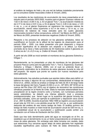 108
el análisis de testigos de hielo y de una red de balizas instaladas previamente
por la consultora Golder Associates (Vallon & Vincent, 2005).
Los resultados de las mediciones de acumulación de nieve presentados en el
estudio para el período 2003-2005, muestra para el glaciar Guanaco valores de
1,62 m de nieve o 0,68 m eq. a. En el glaciar Toro 1, la acumulación medida es
de 2,17 m de nieve o 0,91 m eq. a. En el glaciar Toro 2, 2,46 m de nieve, o 1,03
m eq. a., y en el glaciar Esperanza se registraron los mayores valores de
acumulación, siendo estos superiores a 4,0 m de nieve y 1,8 m eq. a. Las
mediciones de balance de masa estivales para los cuatro glaciares
mencionados durante 2 años consecutivos, entre el 7 de Marzo de 2003 y el 25
de Marzo de 2005, presentan tendencias negativas (Vallon & Vincent, 2005).
Respecto a los procesos de ablación en los glaciares señalados, éstos se
cuantificaron en función de la altitud de los lugares de observación para el
período 2004 – 2005. Los datos presentan una gran dispersión y ninguna
variación significativa de la ablación con respecto a la altitud. La fusión
promedio de la nieve y hielo (promedio de 30 mediciones sobre 4 glaciares en
2 años) es de 1,4 ± 0,2 m eq. a. (Vallon & Vincent, 2005).
A partir del año 2006 se inició también el monitoreo de los glaciares Estrecho y
Ortigas 1.
Recientemente, se ha presentado un plan de monitoreo de los glaciares del
proyecto Pascua Lama para los glaciares Toro 1, Toro 2, Esperanza, Guanaco,
Estrecho y Ortigas I (Barrick, 2008), con el cual se pretende llevar un
seguimiento sistemático de la dinámica de estos glaciares durante la vida útil
del proyecto. Se espera que pronto se cuente con nuevos resultados para
estos glaciares.
Adicionalmente, hay estudios puntuales que aportan datos útiles para definir un
balance de masa o algunos de sus componentes, destacándose el trabajo de
Ginot et al., (2002), donde se analiza un testigo de hielo de 36 m de largo hasta
la base del glaciar del Cerro Tapado (5.536 m s.n.m., 30º 08’S, 69º 55’W) en la
cuenca del Río Elqui (30º 08’S) con el objetivo de reconstruir las condiciones
climáticas pasadas en el Norte de Chile. Dada la marcada estacionalidad de la
precipitación en la región (invierno corto y húmedo, con numerosos períodos
secos extendidos), se detectó una intensa ablación nival y procesos
postdeposicionales, que tienen lugar en la superficie del glaciar durante los
períodos estivales, como por ejemplo la sublimación y deposición seca (Ginot
et al., 2001 & 2006). Durante el período 1962-1999 se registró una acumulación
anual neta de 316 mm y una pérdida anual de 327 mm eq. a. por sublimación
deducida del análisis de ese mismo testigo de hielo. El análisis químico del
testigo de hielo muestra un total inicial de acumulación anual de 539 mm eq. a.
La variabilidad anual de la acumulación y sublimación puede exhibir una
correlación con el Índice de Oscilación del Sur (SOI).
Dado que tras todo derretimiento parte del agua se recongela en el firn, se
estableció que el derretimiento no es un factor preponderante en el balance de
masa de estos glaciares. Sin embargo esto debe tomarse con cautela, dado
que estaciones muy cercanas aguas abajo de estos glaciares han registrado
caudales significativos para cuerpos de hielo de estas dimensiones, en
 