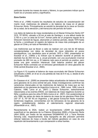 109
particular durante los meses de enero y febrero, lo que pareciera indicar que la
fusión es un proceso activo y significativo.
Zona Centro
Peña et al., (1986) muestra los resultados de estudios de caracterización del
manto nival, mediciones de ablación y de balance de masa en el glaciar
Echaurren Norte. Principalmente se estudió la densidad de la nieve en función
de su edad, de la elevación y del transcurso del período de fusión.
Los datos de balance de masa recolectados en el Glaciar Echaurren Norte (33º
33’S, 70° 08’W), ubicado a 50 km al este de Santiag o, a una altitud media de
3.750 m y con un área de 0,4 km2
, forman parte de un programa regular de la
Dirección General de Aguas, abarcando un extenso período, desde 1975 hasta
la fecha, y constituyen el registro de balance de masa más prolongado de un
glaciar en Chile y en todo el Hemisferio Sur.
Las mediciones que se llevan a cabo se realizan con una red de 48 balizas
complementadas con datos de densidad de nieve obtenidos en pozos
estratigráficos. Los resultados para el período 1975 a 1993, presentados en
Escobar et al., (1995a y b) indican que la ablación durante el período de
deshielo fue de 252 mm eq. a. anual promedio, con una acumulación invernal
promedio de 280 mm eq. a. EI balance neto para el período es positivo, pero
existe una gran variación interanual. Este balance positivo del glaciar
Echaurren Norte contrasta con el retroceso generalizado en otros glaciares de
Chile central (Escobar et al., 2000).
La Figura 4.10 muestra el balance de masa acumulado del Glaciar Echaurren
actualizado a 2009, en él se ve una pérdida de más de 9 m eq. a. desde el año
1975 hasta 2000.
En Casassa et al., (2006) se presentan datos actualizados de balance de masa
para glaciares de la zona central del país. Estas investigaciones confirman las
variaciones interanuales en las mediciones de balance de masa que se han
detectado en los glaciares de Argentina (Leiva et al., 1986; Leiva, 1999; Leiva &
Cabrera, 1996; Leiva et al., 2007) y Glaciar Echaurren, estrechamente
relacionados a los eventos ENOS, con balances de masa negativos durante La
Niña y positivos para los años El Niño (Leiva et al., 2007). Con posterioridad al
año 1988, las series de datos de balance de masa de los glaciares Piloto Este
(32º 37’ S, 70º 09’ W) en Argentina, y del glaciar Echaurren Norte muestran
tendencias negativas, concordantes con los retrocesos de los glaciares de la
región, probablemente debidos al calentamiento regional observado
(Rosenblüth et al., 1997).
Recientemente la DGA, realizó un levantamiento LIDAR de topografía
superficial en los glaciares de La Paloma (Diciembre 2008) y Echaurren Norte
(Abril 2009), por medio de las empresas DIGIMAPAS S.A. y Terra Remote
Sensing Ltda. respectivamente. Esta topografía de alta precisión permitirá
obtener balances de masa a través del método geodésico en caso de una
repetición del levantamiento o por comparación a otras fuentes.
 
