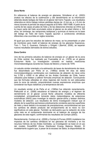 112
Zona Norte
En referencia al balance de energía en glaciares, Schotterer et al., (2003)
analizó los efectos de la sublimación y del derretimiento en la información
obtenida desde testigos de hielo en el glaciar del Cerro Tapado. Los resultados
obtenidos en dicho trabajo indican pérdidas diarias de ~2 mm eq. a. (~5 mm de
nieve) durante el período de sequía seguido al El Niño 1997/1998. A partir de la
cuenta de las capas anuales de hielo y de las dataciones directas se infirió que
la mayor parte del hielo acumulado sobre el glaciar es de edad inferior a 100
años, sin embargo, las variaciones isotópicas y químicas al menos en la base
del testigo de hielo del Cerro Tapado apuntan a condiciones climáticas
diferentes a las ocurridas en siglos recientes.
Al igual que para los estudios de balance de masa, se ha presentado un plan
de monitoreo para medir el balance de energía de los glaciares Esperanza,
Toro 1, Toro 2, Guanaco, Estrecho y Ortigas I (Barrick, 2008), se esperan
nuevos resultados derivados de dichos estudios.
Zona Centro
Uno de los primeros estudios de balance de energía en un glaciar de la zona
de Chile central, fue realizado por Fuenzalida et al., (1978) en el glaciar
Echaurren Norte. La investigación consistió en realizar mediciones
micrometeorológicas durante los meses de febrero y marzo de 1978.
Un estudio similar orientado a la estimación de tasas de derretimiento de nieve,
fue desarrollado por Peña et al., (1985a) donde 64 días de datos
micrometeorológicos combinados con mediciones de ablación de nieve entre
los 3.750 y 4.600 m de altitud en los Andes Centrales de Chile, fueron
utilizados para testear y calibrar fórmulas empíricas de ablación. Concluyendo
que las formulas utilizadas en otras regiones del mundo no son adecuadas
para la zona de estudio, proponiéndose nuevas expresiones empíricas que
consideran los flujos radiativos y la temperatura del aire.
Un resultado similar al de Peña et al., (1985a) fue obtenido recientemente,
Pellicciotti et al., (2008) estudiaron el balance de energía y el régimen de
derretimiento en el glaciar Juncal Norte utilizando modelos de diferente
complejidad, principalmente tomando datos meteorológicos de estaciones
automáticas (AWS) para investigar la relación glaciar-clima y testear distintos
modelos de ablación. Los resultados de dicha investigación indican que el
albedo de la superficie permanece prácticamente constante para las superficies
de hielo y nieve debido a la escasez de precipitaciones, encontrándose así que
los cambios de albedo producto del envejecimiento de la nieve no son
significativos en este glaciar. También se demuestra que la radiación de onda
corta neta es el componente dominante en el balance de energía de los
glaciares de esta región, confirmando los resultados de Corripio (2003).
Recientemente, Corripio et al., (2008) y Corripio & Purves (2005) modelaron los
impactos de los cambios climáticos en los glaciares de montaña y en los
recursos hídricos de los Andes Centrales. La investigación se basó en el uso
del modelo SnowDEM (Snow Distributed Energy Balance Model). El
modelamiento sugiere que, a pesar de la escasez de datos, la disponibilidad de
 