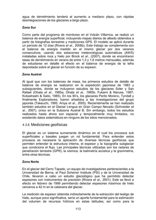113
agua de derretimiento tenderá al aumento a mediano plazo, con rápidas
desintegraciones de los glaciares a largo plazo.
Zona Sur
Como parte del programa de monitoreo en el Volcán Villarrica, se realizó un
balance de energía superficial, incluyendo mapas diarios de albedo obtenidos a
partir de fotografías terrestres y mediciones GPS. El modelo se aplicó durante
un período de 12 días (Rivera et al., 2008b). Este trabajo se complementa con
el balance de energía medido en el mismo glaciar por dos veranos
consecutivos, usando dos estaciones meteorológicas automáticas (AWS)
instaladas sobre roca y hielo por Brock et al., (2007), donde se encontraron
tasas de derretimiento en verano de entre 1,3 y 1,6 metros mensuales, además
de estudiarse en detalle el efecto en el balance de energía de la tefra
depositada sobre el glaciar en función de su espesor.
Zona Austral
Al igual que con los balances de masa, los primeros estudios de detalle de
balance de energía se realizaron en la expedición japonesa de 1983 y
subsiguientes, donde se incluyeron estudios de los glaciares Soler y San
Rafael (Ohata et al., 1985a; Ohata et al., 1985b; Fukami & Naruse, 1987;
Kobashashi & Saito, 1985). En los 90’s, los glaciares Perito Moreno, Tyndall y
finalmente Exploradores, fueron añadidos a las investigaciones del grupo
japonés (Takeuchi, 1995; Aniya et al., 2005). Recientemente se han realizado
también estudios en el Glaciar Lengua en Gran Campo Nevado (Schneider et
al., 2007), único en la Subzona Austral B. Sin embargo, todos los estudios
realizados hasta ahora son espacial y temporalmente muy limitados, no
existiendo datos sistemáticos en ninguno de los sitios mencionados.
4.3.6. Mediciones geofísicas
El glaciar es un sistema sumamente dinámico en el cual los procesos sub
superficiales y basales juegan un rol fundamental. Para entender estos
procesos es necesaria la aplicación de diversas técnicas geofísicas que
permiten entender la estructura interna, el espesor y la topografía subglaciar
que condiciona el flujo. Las principales técnicas utilizadas son los radares de
penetración terrestre (GPR), la sísmica, la batimetría acústica y la gravimetría,
entre otras técnicas.
Zona Norte
En el glaciar del Cerro Tapado, un equipo de investigadores pertenecientes a la
Universidad de Berna, el Paul Scherrer Institute (PSI) y de la Universidad de
Chile, llevaron a cabo un estudio glaciológico que ha permitido detectar
espesores con instrumentos de precisión (Rivera et al., 2001). Este se llevó a
efecto en febrero de 1999 permitiendo detectar espesores máximos de hielo
cercanos a 42 m en la cabecera del glaciar.
La medición de espesor obtenida indirectamente de la extracción del testigo de
hielo, aunque poco significativa, sería un aporte fundamental para la estimación
del volumen de recursos hídricos en estas latitudes, así como para la
 
