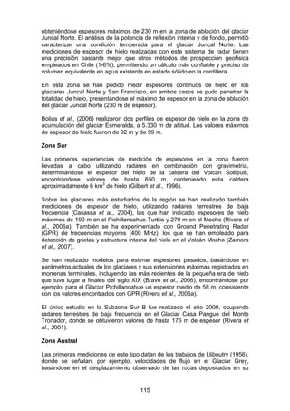 115
obteniéndose espesores máximos de 230 m en la zona de ablación del glaciar
Juncal Norte. El análisis de la potencia de reflexión interna y de fondo, permitió
caracterizar una condición temperada para el glaciar Juncal Norte. Las
mediciones de espesor de hielo realizadas con este sistema de radar tienen
una precisión bastante mejor que otros métodos de prospección geofísica
empleados en Chile (1-6%), permitiendo un cálculo más confiable y preciso de
volumen equivalente en agua existente en estado sólido en la cordillera.
En esta zona se han podido medir espesores continuos de hielo en los
glaciares Juncal Norte y San Francisco, en ambos casos se pudo penetrar la
totalidad de hielo, presentándose el máximo de espesor en la zona de ablación
del glaciar Juncal Norte (230 m de espesor).
Bolius et al., (2006) realizaron dos perfiles de espesor de hielo en la zona de
acumulación del glaciar Esmeralda, a 5.330 m de altitud. Los valores máximos
de espesor de hielo fueron de 92 m y de 99 m.
Zona Sur
Las primeras experiencias de medición de espesores en la zona fueron
llevadas a cabo utilizando radares en combinación con gravimetría,
determinándose el espesor del hielo de la caldera del Volcán Sollipulli,
encontrándose valores de hasta 650 m, conteniendo esta caldera
aproximadamente 6 km3
de hielo (Gilbert et al., 1996).
Sobre los glaciares más estudiados de la región se han realizado también
mediciones de espesor de hielo, utilizando radares terrestres de baja
frecuencia (Casassa et al., 2004), las que han indicado espesores de hielo
máximos de 190 m en el Pichillancahue-Turbio y 270 m en el Mocho (Rivera et
al., 2006a). También se ha experimentado con Ground Penetrating Radar
(GPR) de frecuencias mayores (400 MHz), los que se han empleado para
detección de grietas y estructura interna del hielo en el Volcán Mocho (Zamora
et al., 2007).
Se han realizado modelos para estimar espesores pasados, basándose en
parámetros actuales de los glaciares y sus extensiones máximas registradas en
morrenas terminales, incluyendo las más recientes de la pequeña era de hielo
que tuvo lugar a finales del siglo XIX (Bravo et al., 2006), encontrándose por
ejemplo, para el Glaciar Pichillancahue un espesor medio de 58 m, consistente
con los valores encontrados con GPR (Rivera et al., 2006a).
El único estudio en la Subzona Sur B fue realizado el año 2000, ocupando
radares terrestres de baja frecuencia en el Glaciar Casa Pangue del Monte
Tronador, donde se obtuvieron valores de hasta 176 m de espesor (Rivera et
al., 2001).
Zona Austral
Las primeras mediciones de este tipo datan de los trabajos de Lliboutry (1956),
donde se señalan, por ejemplo, velocidades de flujo en el Glaciar Grey,
basándose en el desplazamiento observado de las rocas depositadas en su
 