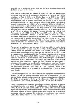 116
superficie por un antiguo derrumbe, de lo que deriva un desplazamiento medio
de 450 m a-1
entre 1946 y 1956.
Este tipo de mediciones no fueron la excepción para las expediciones
japonesas, que usando el seguimiento de balizas en terreno, en 1983/84
estudiaron el flujo de hielo en el Glaciar Soler en el CHN y en 1985/86
incorporaron al Glaciar San Rafael (Naruse, 1985; Naruse, 1987),
encontrándose para el primero velocidades de 840 m a-1
en la zona de
acumulación y de 84 m a-1
cerca del frente, mientras que para el San Rafael la
situación era opuesta, con 4.748 m a-1
a un kilómetro del frente y 6.209 m a-1
en el frente mismo. Luego durante la campaña de 1990, estudiaron también el
flujo de hielo en el Glaciar Tyndall en el CHS (Kadota et al., 1992) encontrando
en un perfil transversal, velocidades desde 25,6 m a-1
en el borde hasta 186,3
m a-1
2,5 km al interior del glaciar. Volviendo al Soler en 1998 y 2003
(Yamaguchi et al., 2003; Aniya & Naruse, 2001; Aniya et al., 2002) se
encontraron velocidades mayores a las de 1985 en todos los puntos
estudiados, siendo estas diferencias de hasta 47,5 m a-1
. También se estudió
con profundidad el Glaciar Exploradores el 2005 (Aniya et al., 2005),
encontrando velocidades máximas de 146 m a-1
. Los trabajos en el Tyndall
fueron continuados por Raymond et al., (2005) y también con campañas en
terreno del CEQUA (Araos et al., 2007).
Pionero en la aplicación de técnicas de interferometría de radar desde
plataformas satelitales en esta zona, fue el trabajo de Rignot et al., (1996a &
1996b), sobre los glaciares San Rafael, San Quintín, Gualas y Reichert,
determinando velocidades superficiales con una precisión de 1,5 m a-1
lo que
se ha extendido a los glaciares Europa, Penguin y Perito Moreno, entre otros.
(Rott et al., 1998; Foster et al., 1999; Stuefer, 1999; Floricioiu et al., 2008).
Entre los resultados de estos estudios cabe destacar la gran variabilidad de
velocidades de flujo encontrada, y la utilidad que demostraron este tipo de
mediciones para determinar líneas de flujo, campos de velocidades y
establecer divisorias de cuencas. Entre los resultados más recientes (Floricioiu
et al., 2008) se encuentran las velocidades frontales máximas de algunos de
los principales glaciares que caen al Lago Argentino desde CHS,
encontrándose valores de 3,8 m diarios en el Perito Moreno y de 5,6 m diarios
en el Upsala.
Otros estudios geofísicos han sido realizados con el propósito de determinar el
espesor del hielo en distintos transectos en Campo de Hielo Norte y Sur. La
primera técnica utilizada fue la gravimetría, exitosamente aplicada en el plateau
del CHN, a los glaciares Soler y Nef (Casassa, 1987), encontrándose
espesores de 1.460 ± 500 m, 575 ± 85 m y 1.000 ± 250 m respectivamente.
Luego, de manera más sostenida, se realizaron estudios utilizando radares de
penetración terrestre en el glaciar Tyndall (Casassa, 1992; Casassa & Rivera,
1998; Rivera & Casassa, 2002; Godoi et al., 2003). Ahí, Casassa (1992)
registró un máximo de 616 m de espesor pero debido a limitaciones técnicas no
fue posible penetrar el hielo a lo largo de todo el perfil, por lo que se esperarían
espesores máximos mayores. Sin embargo, en mediciones más recientes
Godoi et al., (2003) encontró un valor máximo muy similar de 617 m.
 